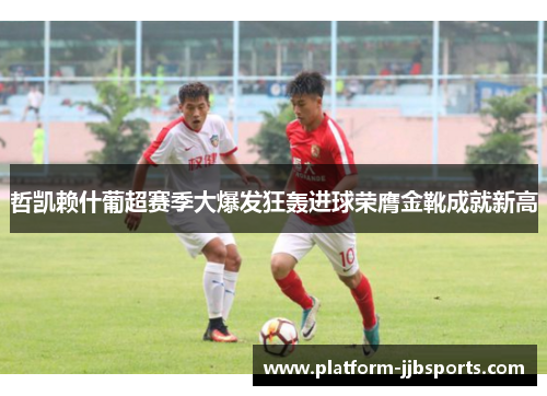 哲凯赖什葡超赛季大爆发狂轰进球荣膺金靴成就新高