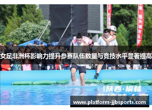 女足非洲杯影响力提升参赛队伍数量与竞技水平显著提高 女足非洲杯影响力提升参赛队伍数量与竞技水平显著提高