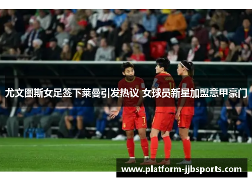 尤文图斯女足签下莱曼引发热议 女球员新星加盟意甲豪门