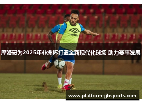 摩洛哥为2025年非洲杯打造全新现代化球场 助力赛事发展