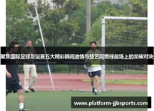 聚焦国际足球友谊赛五大精彩瞬间激情与技艺同燃绿茵场上的荣耀对决 聚焦国际足球友谊赛五大精彩瞬间激情与技艺同燃绿茵场上的荣耀对决